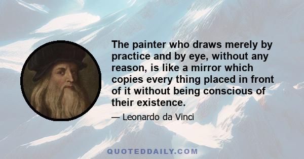 The painter who draws merely by practice and by eye, without any reason, is like a mirror which copies every thing placed in front of it without being conscious of their existence.