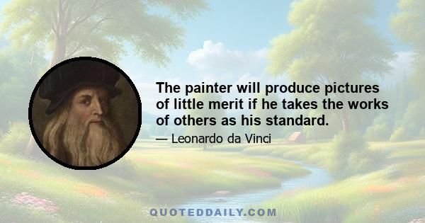 The painter will produce pictures of little merit if he takes the works of others as his standard.