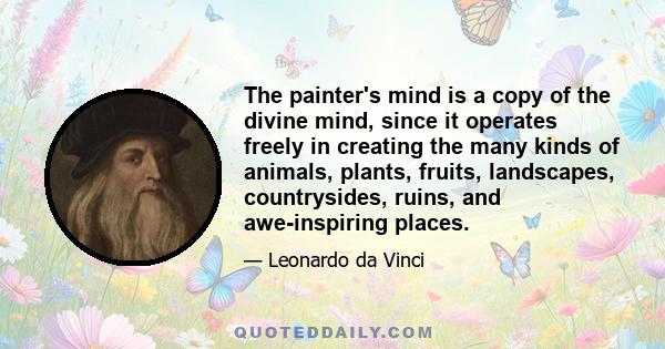 The painter's mind is a copy of the divine mind, since it operates freely in creating the many kinds of animals, plants, fruits, landscapes, countrysides, ruins, and awe-inspiring places.