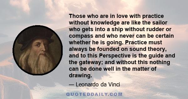 Those who are in love with practice without knowledge are like the sailor who gets into a ship without rudder or compass and who never can be certain whether he is going. Practice must always be founded on sound theory, 