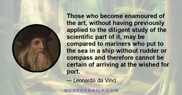 Those who become enamoured of the art, without having previously applied to the diligent study of the scientific part of it, may be compared to mariners who put to the sea in a ship without rudder or compass and