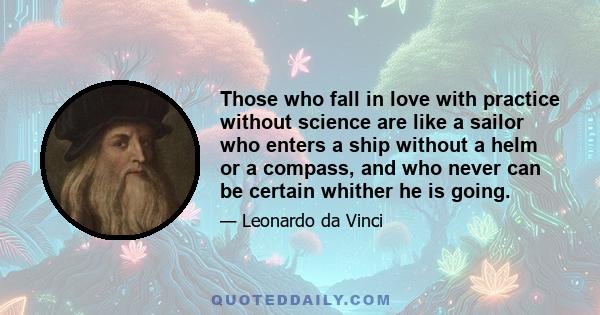 Those who fall in love with practice without science are like a sailor who enters a ship without a helm or a compass, and who never can be certain whither he is going.