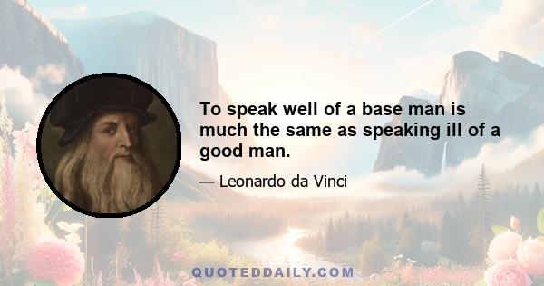 To speak well of a base man is much the same as speaking ill of a good man.