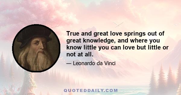 True and great love springs out of great knowledge, and where you know little you can love but little or not at all.