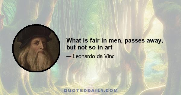 What is fair in men, passes away, but not so in art