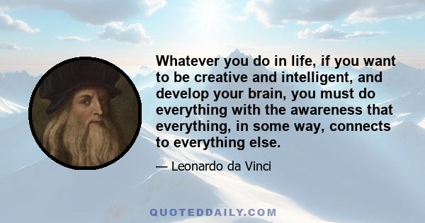 Whatever you do in life, if you want to be creative and intelligent, and develop your brain, you must do everything with the awareness that everything, in some way, connects to everything else.