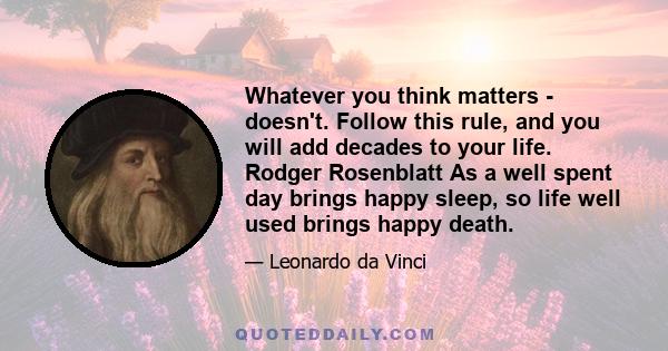 Whatever you think matters - doesn't. Follow this rule, and you will add decades to your life. Rodger Rosenblatt As a well spent day brings happy sleep, so life well used brings happy death.