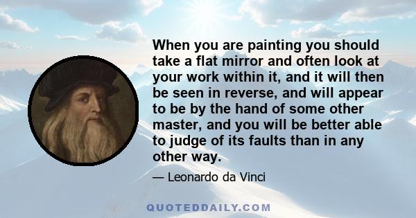 When you are painting you should take a flat mirror and often look at your work within it, and it will then be seen in reverse, and will appear to be by the hand of some other master, and you will be better able to