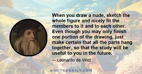 When you draw a nude, sketch the whole figure and nicely fit the members to it and to each other. Even though you may only finish one portion of the drawing, just make certain that all the parts hang together, so that