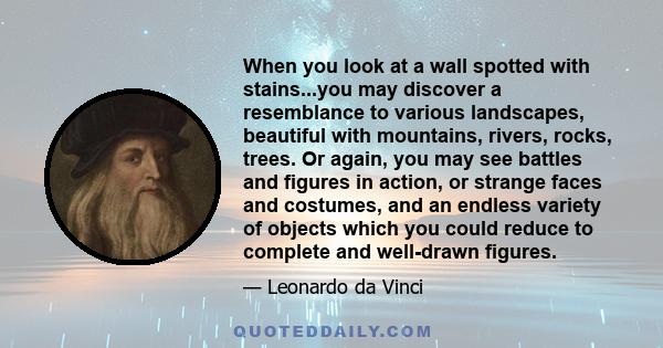 When you look at a wall spotted with stains...you may discover a resemblance to various landscapes, beautiful with mountains, rivers, rocks, trees. Or again, you may see battles and figures in action, or strange faces