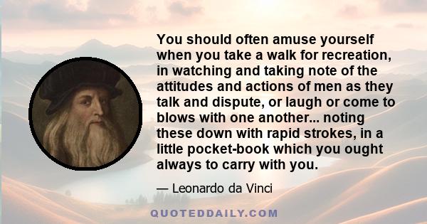 You should often amuse yourself when you take a walk for recreation, in watching and taking note of the attitudes and actions of men as they talk and dispute, or laugh or come to blows with one another... noting these