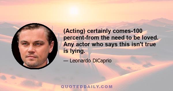 (Acting) certainly comes-100 percent-from the need to be loved. Any actor who says this isn't true is lying.