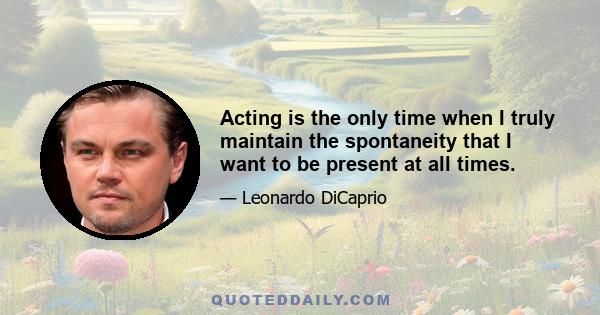 Acting is the only time when I truly maintain the spontaneity that I want to be present at all times.