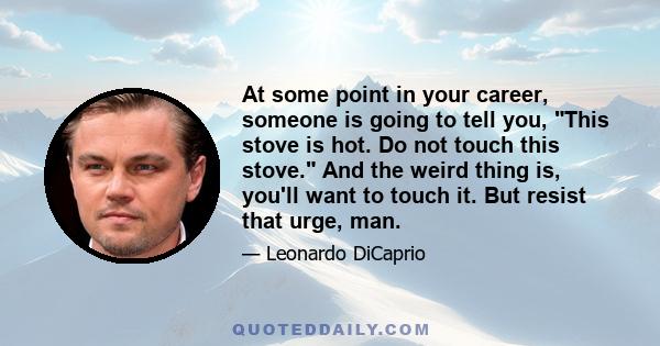 At some point in your career, someone is going to tell you, This stove is hot. Do not touch this stove. And the weird thing is, you'll want to touch it. But resist that urge, man.