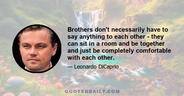 Brothers don't necessarily have to say anything to each other - they can sit in a room and be together and just be completely comfortable with each other.