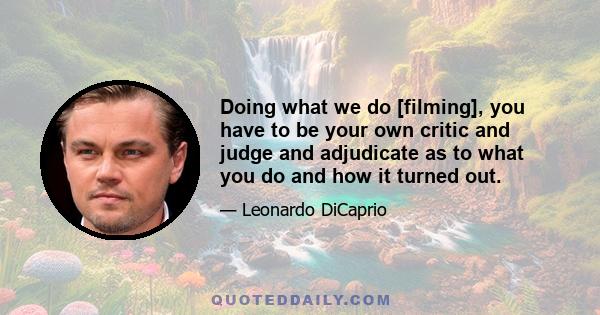 Doing what we do [filming], you have to be your own critic and judge and adjudicate as to what you do and how it turned out.