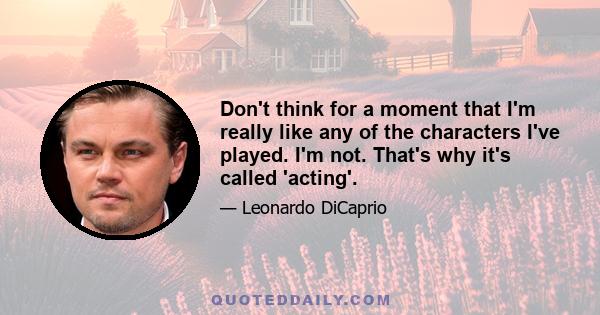 Don't think for a moment that I'm really like any of the characters I've played. I'm not. That's why it's called 'acting'.