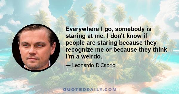 Everywhere I go, somebody is staring at me. I don't know if people are staring because they recognize me or because they think I'm a weirdo.