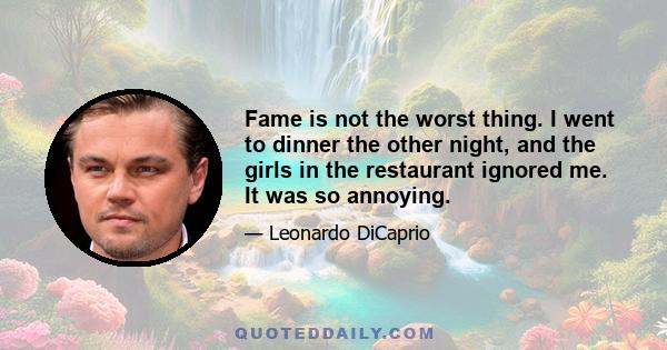 Fame is not the worst thing. I went to dinner the other night, and the girls in the restaurant ignored me. It was so annoying.