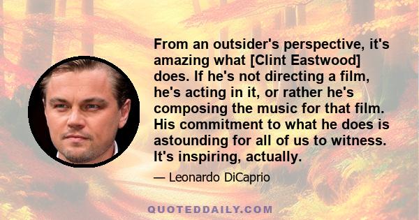 From an outsider's perspective, it's amazing what [Clint Eastwood] does. If he's not directing a film, he's acting in it, or rather he's composing the music for that film. His commitment to what he does is astounding