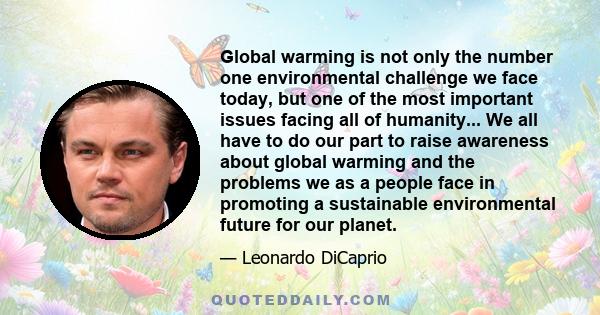 Global warming is not only the number one environmental challenge we face today, but one of the most important issues facing all of humanity... We all have to do our part to raise awareness about global warming and the