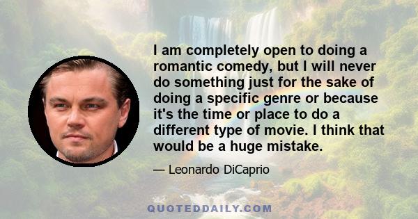 I am completely open to doing a romantic comedy, but I will never do something just for the sake of doing a specific genre or because it's the time or place to do a different type of movie. I think that would be a huge