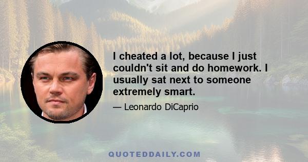 I cheated a lot, because I just couldn't sit and do homework. I usually sat next to someone extremely smart.