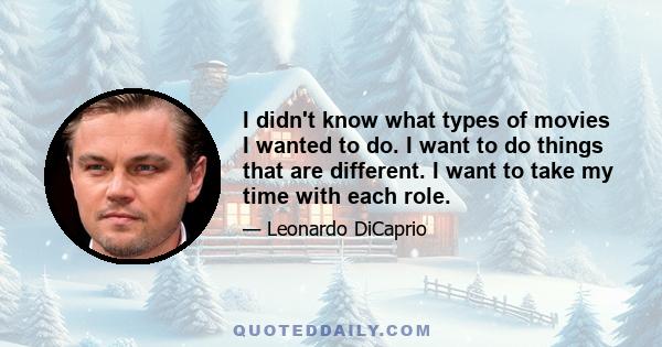 I didn't know what types of movies I wanted to do. I want to do things that are different. I want to take my time with each role.