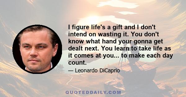 I figure life's a gift and I don't intend on wasting it. You don't know what hand your gonna get dealt next. You learn to take life as it comes at you... to make each day count.