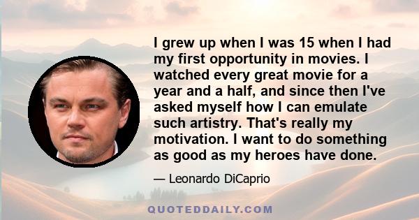 I grew up when I was 15 when I had my first opportunity in movies. I watched every great movie for a year and a half, and since then I've asked myself how I can emulate such artistry. That's really my motivation. I want 