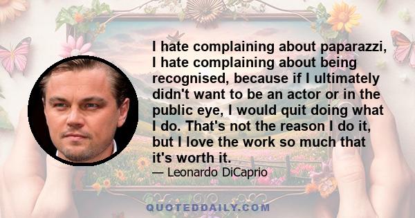 I hate complaining about paparazzi, I hate complaining about being recognised, because if I ultimately didn't want to be an actor or in the public eye, I would quit doing what I do. That's not the reason I do it, but I