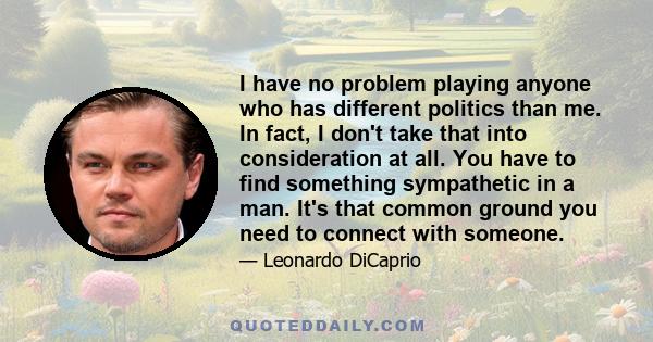 I have no problem playing anyone who has different politics than me. In fact, I don't take that into consideration at all. You have to find something sympathetic in a man. It's that common ground you need to connect