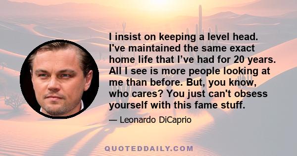 I insist on keeping a level head. I've maintained the same exact home life that I’ve had for 20 years. All I see is more people looking at me than before. But, you know, who cares? You just can't obsess yourself with