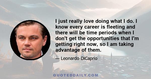 I just really love doing what I do. I know every career is fleeting and there will be time periods when I don't get the opportunities that I'm getting right now, so I am taking advantage of them.