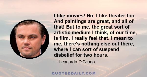 I like movies! No, I like theater too. And paintings are great, and all of that! But to me, the great sort of artistic medium I think, of our time, is film. I really feel that. I mean to me, there's nothing else out