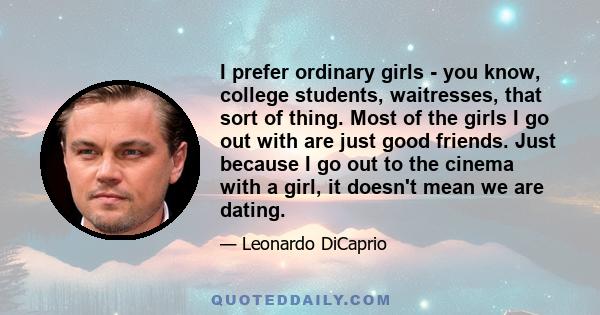 I prefer ordinary girls - you know, college students, waitresses, that sort of thing. Most of the girls I go out with are just good friends. Just because I go out to the cinema with a girl, it doesn't mean we are dating.