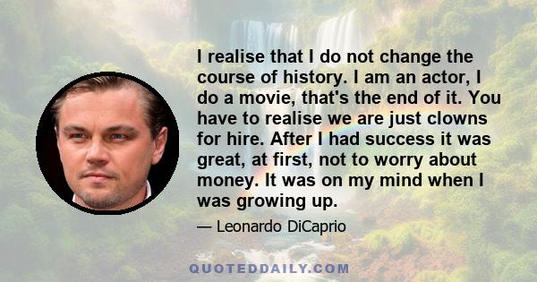 I realise that I do not change the course of history. I am an actor, I do a movie, that's the end of it. You have to realise we are just clowns for hire. After I had success it was great, at first, not to worry about