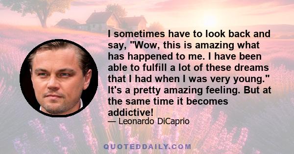 I sometimes have to look back and say, Wow, this is amazing what has happened to me. I have been able to fulfill a lot of these dreams that I had when I was very young. It's a pretty amazing feeling. But at the same