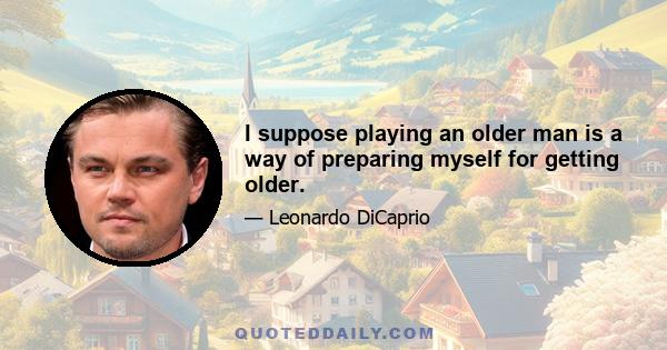 I suppose playing an older man is a way of preparing myself for getting older.