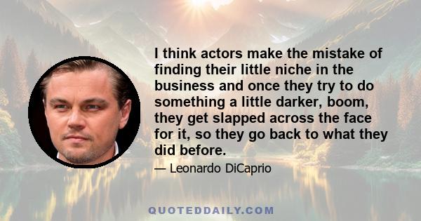 I think actors make the mistake of finding their little niche in the business and once they try to do something a little darker, boom, they get slapped across the face for it, so they go back to what they did before.