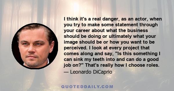 I think it's a real danger, as an actor, when you try to make some statement through your career about what the business should be doing or ultimately what your image should be or how you want to be perceived. I look at 