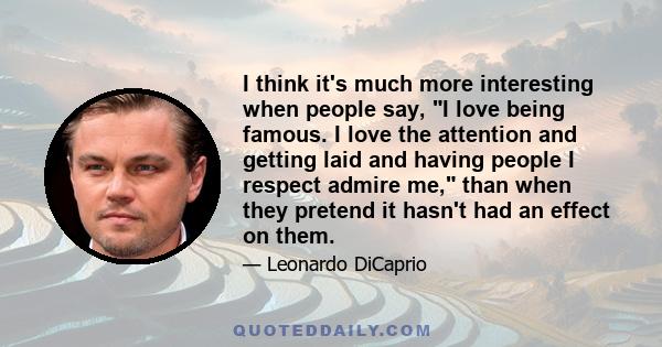 I think it's much more interesting when people say, I love being famous. I love the attention and getting laid and having people I respect admire me, than when they pretend it hasn't had an effect on them.