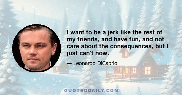 I want to be a jerk like the rest of my friends, and have fun, and not care about the consequences, but I just can't now.