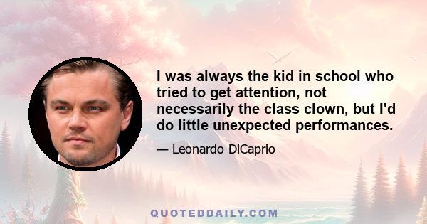 I was always the kid in school who tried to get attention, not necessarily the class clown, but I'd do little unexpected performances.