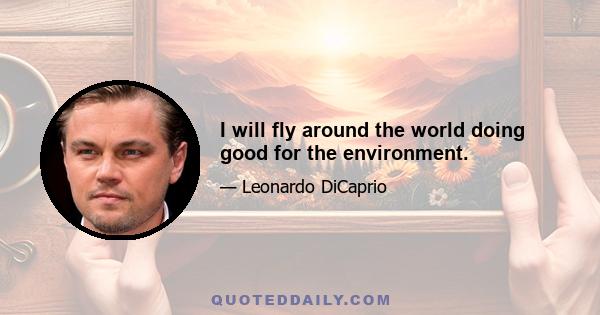 I will fly around the world doing good for the environment.