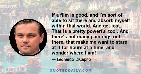 If a film is good, and I'm sort of able to sit there and absorb myself within that world. And get lost. That is a pretty powerful tool. And there's not many paintings out there, that make me want to stare at it for