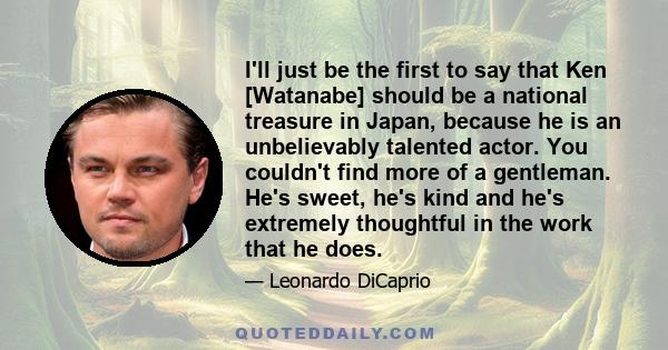 I'll just be the first to say that Ken [Watanabe] should be a national treasure in Japan, because he is an unbelievably talented actor. You couldn't find more of a gentleman. He's sweet, he's kind and he's extremely