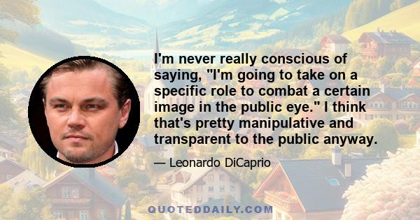 I'm never really conscious of saying, I'm going to take on a specific role to combat a certain image in the public eye. I think that's pretty manipulative and transparent to the public anyway.