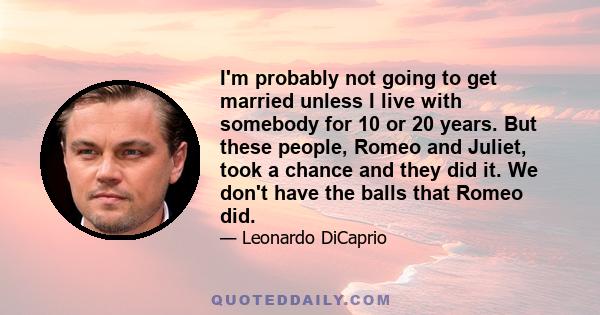 I'm probably not going to get married unless I live with somebody for 10 or 20 years. But these people, Romeo and Juliet, took a chance and they did it. We don't have the balls that Romeo did.