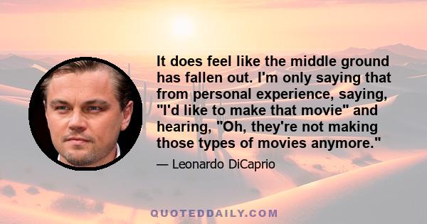 It does feel like the middle ground has fallen out. I'm only saying that from personal experience, saying, I'd like to make that movie and hearing, Oh, they're not making those types of movies anymore.